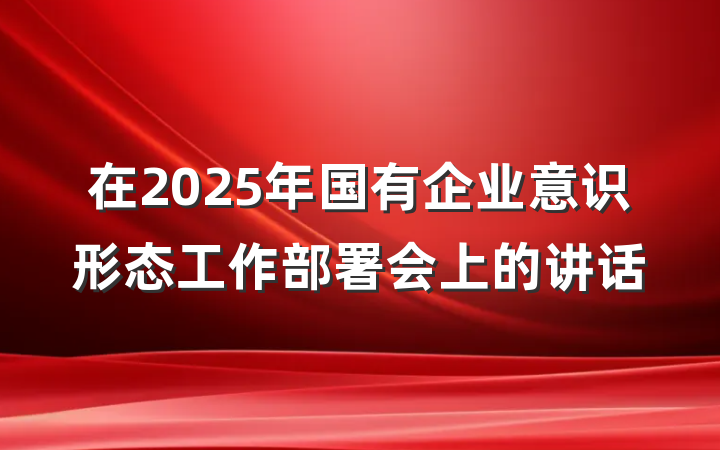在2025年国有企业意识形态工作部署会上的讲话