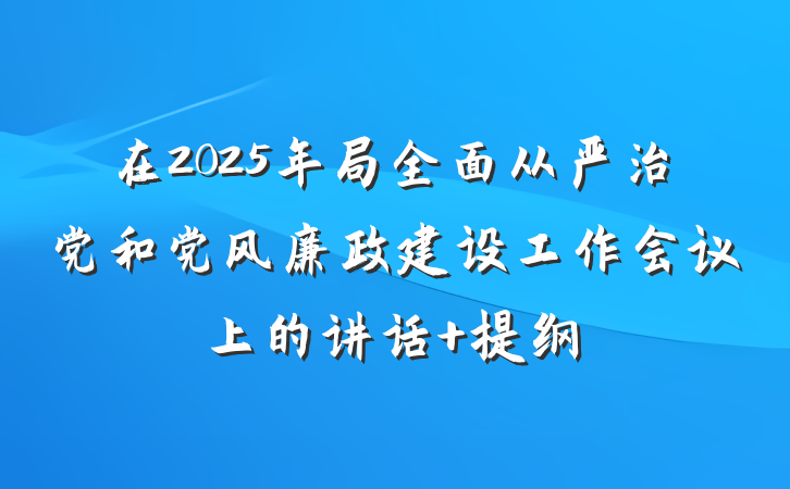 在2025年局全面从严治党和党风廉政建设工作会议上的讲话 提纲