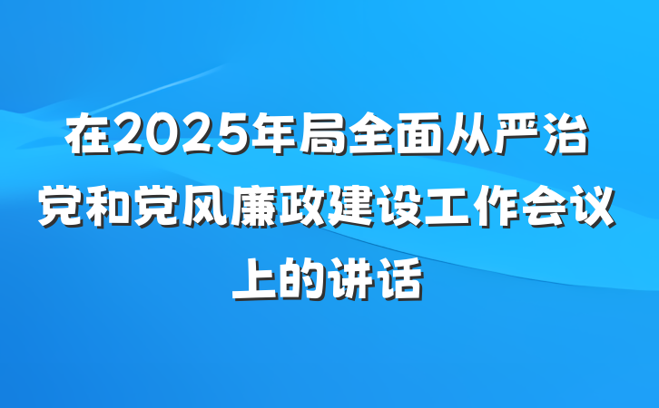 在2025年局全面从严治党和党风廉政建设工作会议上的讲话