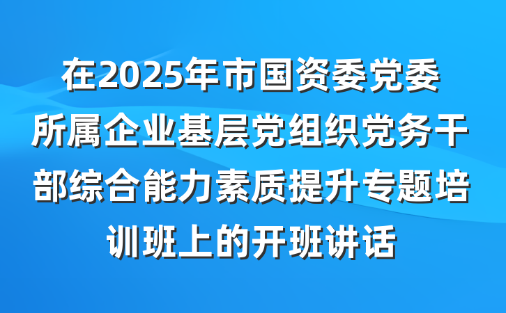 在2025年市国资委党委所属企业基层党组织党务干部综合能力素质提升专题培训班上的开班讲话