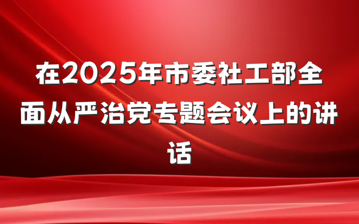 在2025年市委社工部全面从严治党专题会议上的讲话