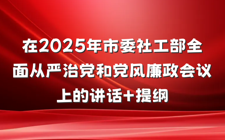 在2025年市委社工部全面从严治党和党风廉政会议上的讲话 提纲