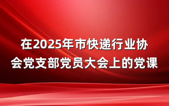 在2025年市快递行业协会党支部党员大会上的党课