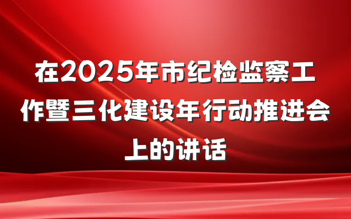 在2025年市纪检监察工作暨三化建设年行动推进会上的讲话