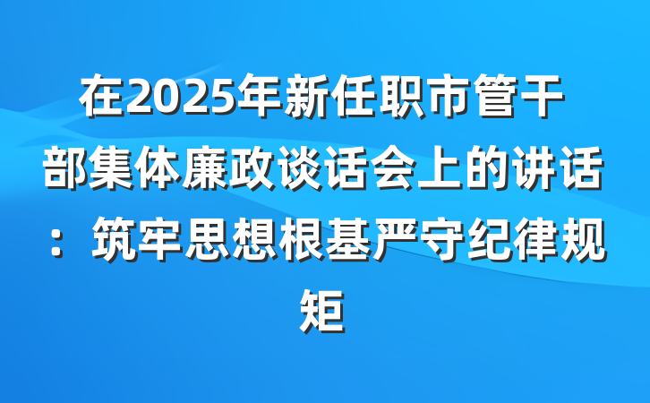 在2025年新任职市管干部集体廉政谈话会上的讲话：筑牢思想根基严守纪律规矩