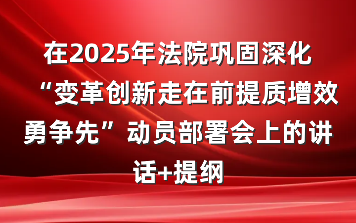 在2025年法院巩固深化“变革创新走在前提质增效勇争先”动员部署会上的讲话 提纲