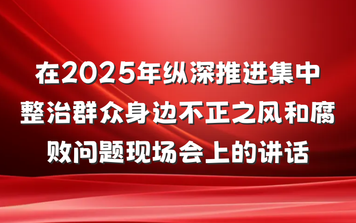 在2025年纵深推进集中整治群众身边不正之风和腐败问题现场会上的讲话