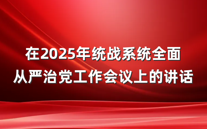 在2025年统战系统全面从严治党工作会议上的讲话