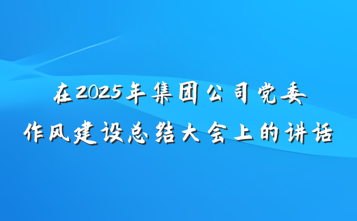 在2025年集团公司党委作风建设总结大会上的讲话