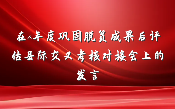 在x年度巩固脱贫成果后评估县际交叉考核对接会上的发言