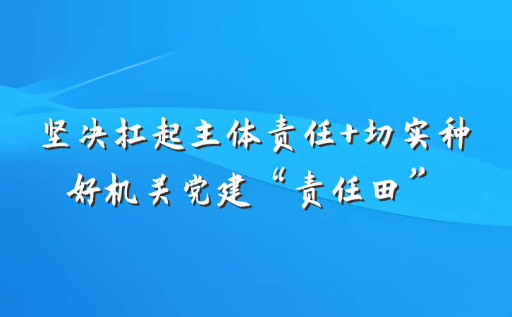 坚决扛起主体责任 切实种好机关党建“责任田”
