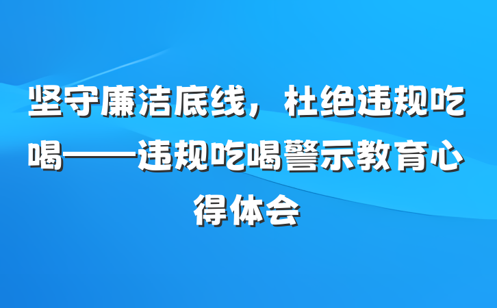 坚守廉洁底线，杜绝违规吃喝——违规吃喝警示教育心得体会