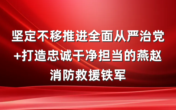坚定不移推进全面从严治党 打造忠诚干净担当的燕赵消防救援铁军