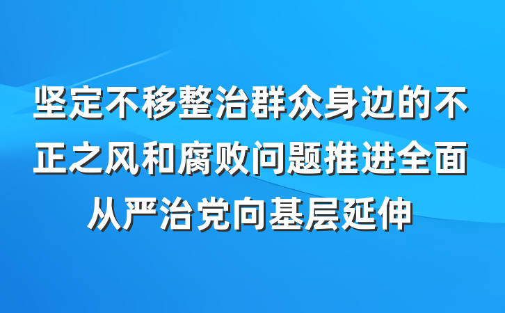 坚定不移整治群众身边的不正之风和腐败问题推进全面从严治党向基层延伸