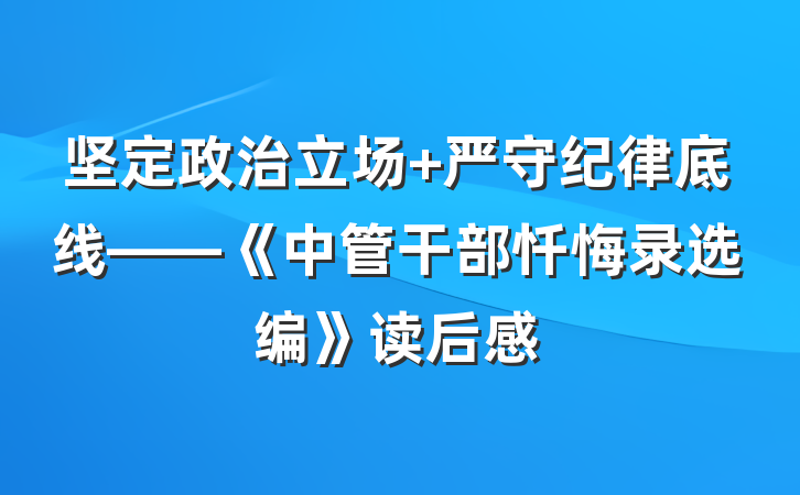 坚定政治立场 严守纪律底线——《中管干部忏悔录选编》读后感