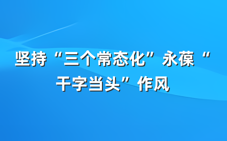 坚持“三个常态化”永葆“干字当头”作风