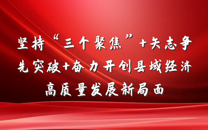 坚持“三个聚焦” 矢志争先突破 奋力开创县域经济高质量发展新局面