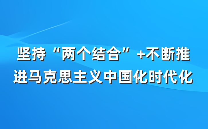 坚持“两个结合” 不断推进马克思主义中国化时代化