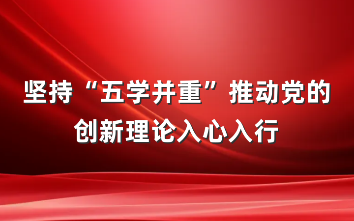 坚持“五学并重”推动党的创新理论入心入行