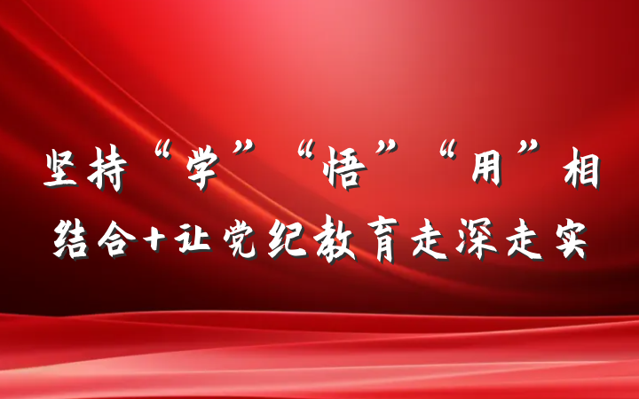 坚持“学”“悟”“用”相结合 让党纪教育走深走实