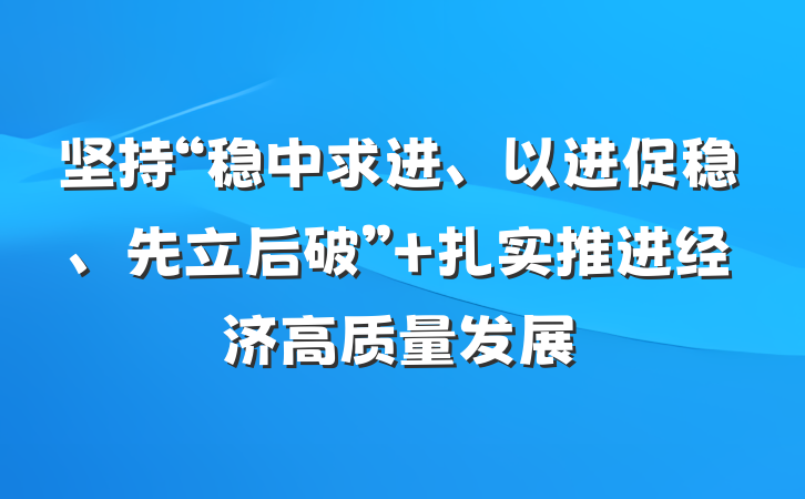 坚持“稳中求进、以进促稳、先立后破” 扎实推进经济高质量发展