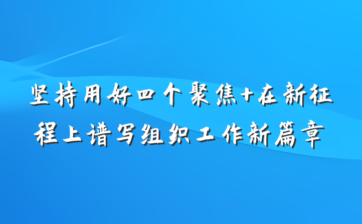 坚持用好四个聚焦 在新征程上谱写组织工作新篇章