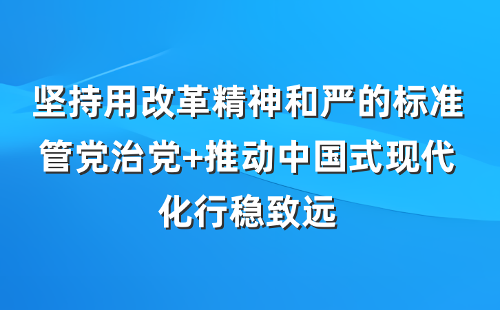 坚持用改革精神和严的标准管党治党 推动中国式现代化行稳致远