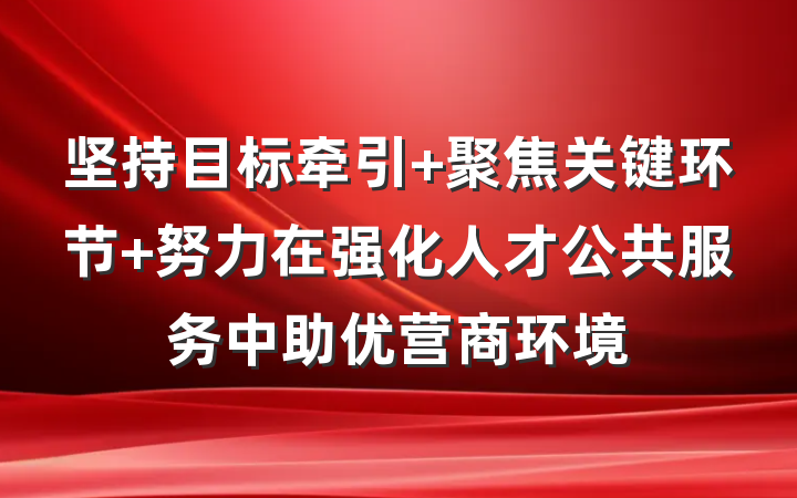 坚持目标牵引 聚焦关键环节 努力在强化人才公共服务中助优营商环境
