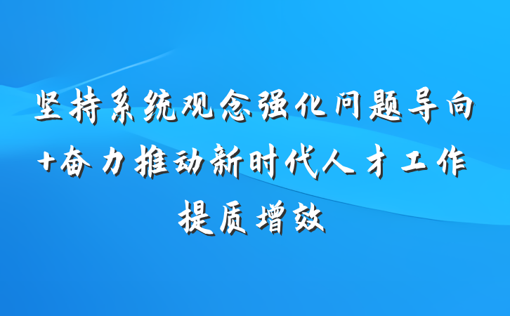 坚持系统观念强化问题导向 奋力推动新时代人才工作提质增效