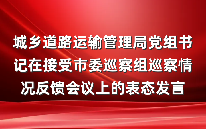 城乡道路运输管理局党组书记在接受市委巡察组巡察情况反馈会议上的表态发言