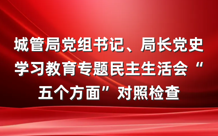 城管局党组书记、局长党史学习教育专题民主生活会“五个方面”对照检查