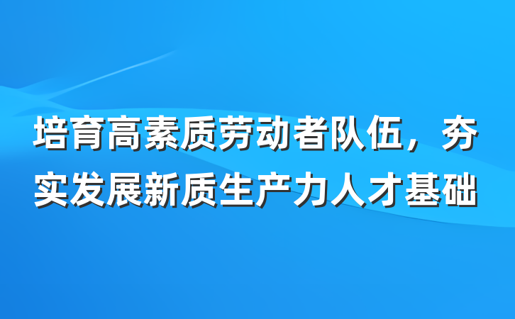 培育高素质劳动者队伍，夯实发展新质生产力人才基础