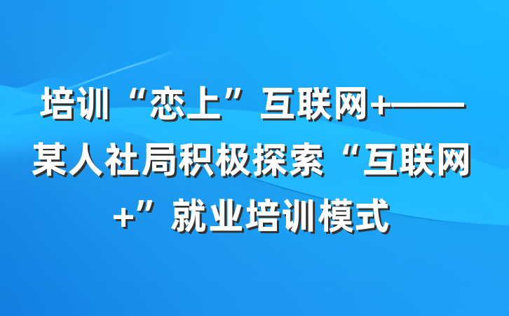 培训“恋上”互联网+——某人社局积极探索“互联网+”就业培训模式
