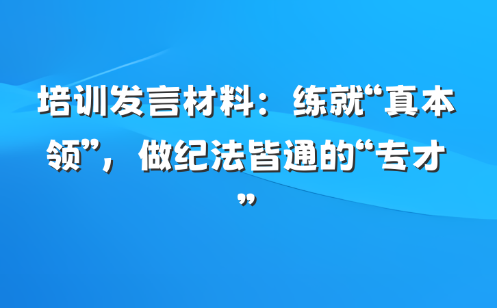 培训发言材料：练就“真本领”，做纪法皆通的“专才”