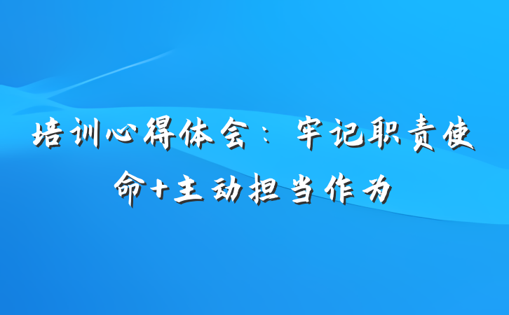 培训心得体会：牢记职责使命 主动担当作为
