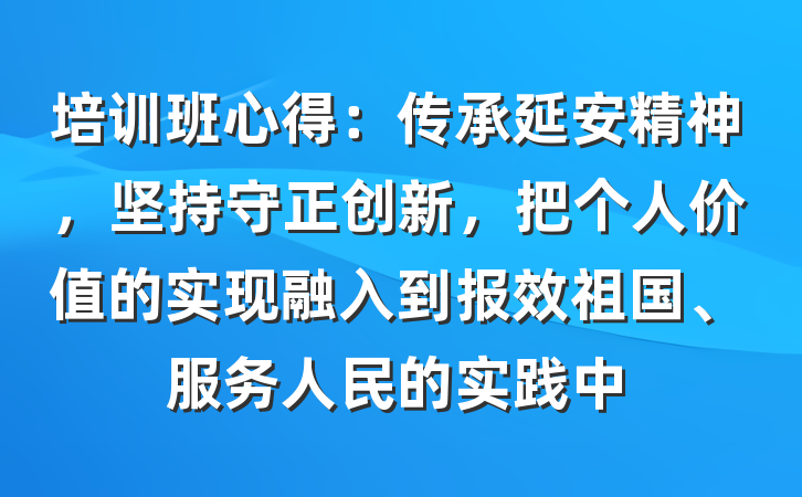 培训班心得：传承延安精神，坚持守正创新，把个人价值的实现融入到报效祖国、服务人民的实践中