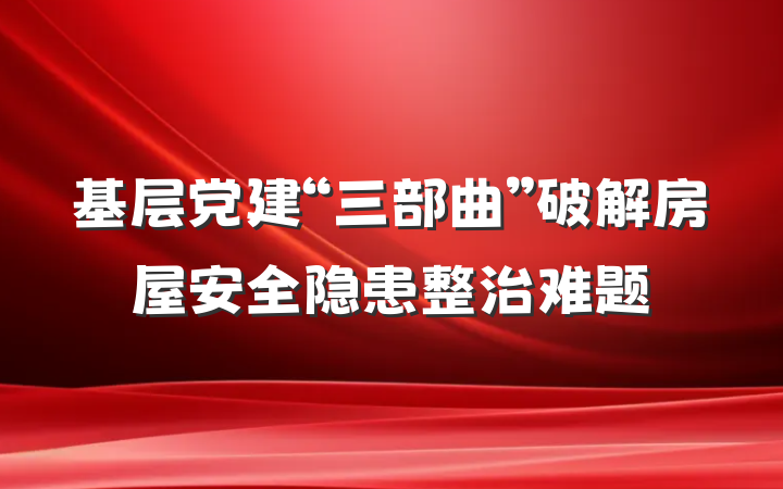 基层党建“三部曲”破解房屋安全隐患整治难题