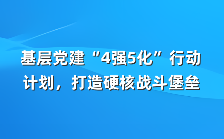 基层党建“4强5化”行动计划，打造硬核战斗堡垒