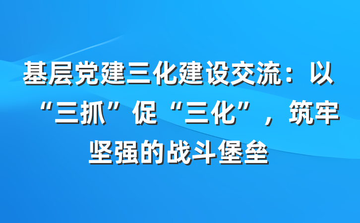 基层党建三化建设交流：以“三抓”促“三化”，筑牢坚强的战斗堡垒