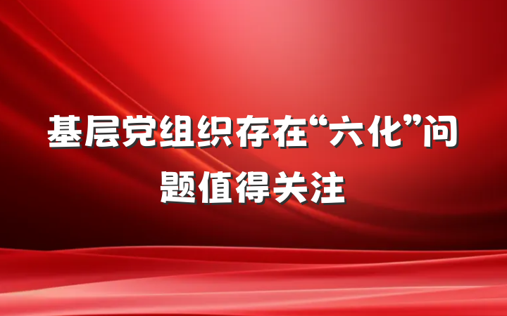 基层党组织存在“六化”问题值得关注