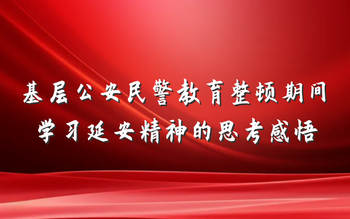 基层公安民警教育整顿期间学习延安精神的思考感悟