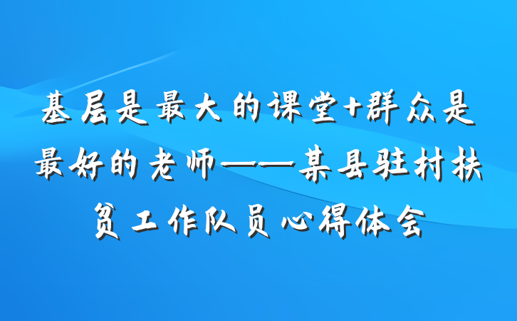 基层是最大的课堂 群众是最好的老师——某县驻村扶贫工作队员心得体会