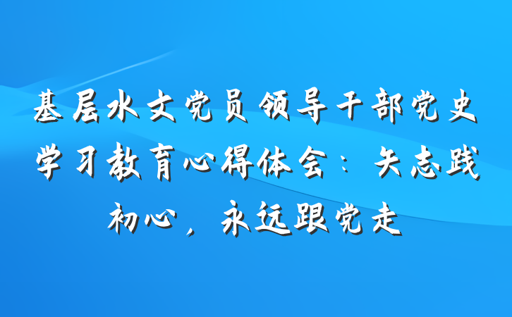 基层水文党员领导干部党史学习教育心得体会：矢志践初心，永远跟党走