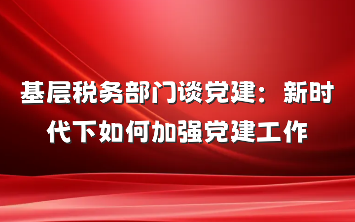 基层税务部门谈党建：新时代下如何加强党建工作