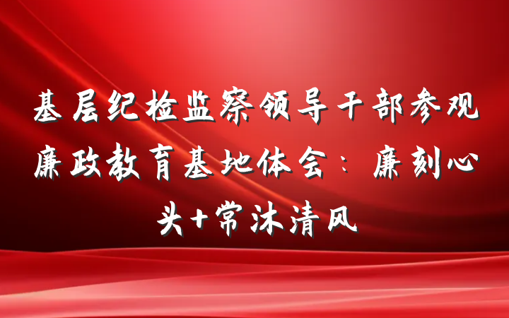 基层纪检监察领导干部参观廉政教育基地体会：廉刻心头 常沐清风