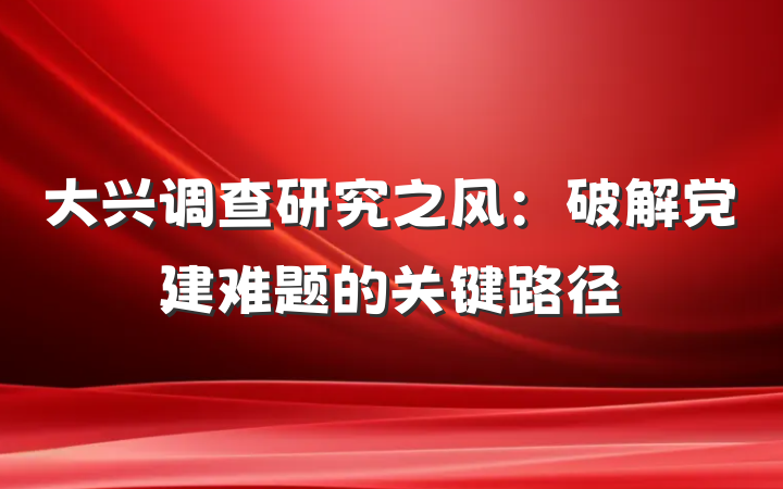 大兴调查研究之风：破解党建难题的关键路径