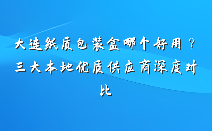 大连纸质包装盒哪个好用?三大本地优质供应商深度对比