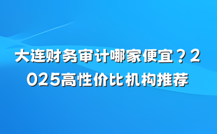 大连财务审计哪家便宜？2025高性价比机构推荐