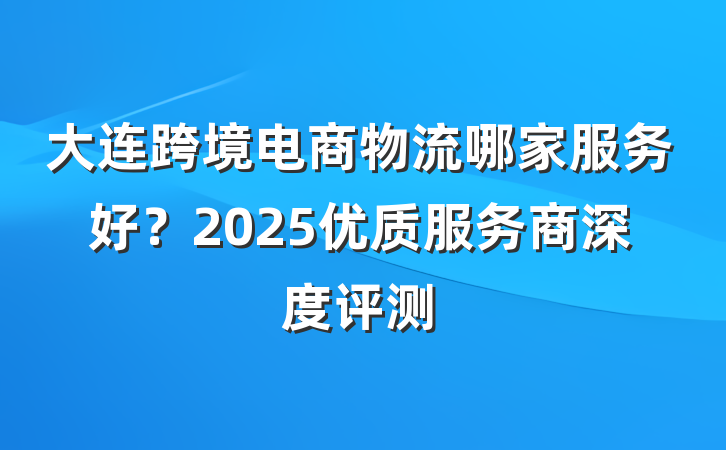大连跨境电商物流哪家服务好？2025优质服务商深度评测