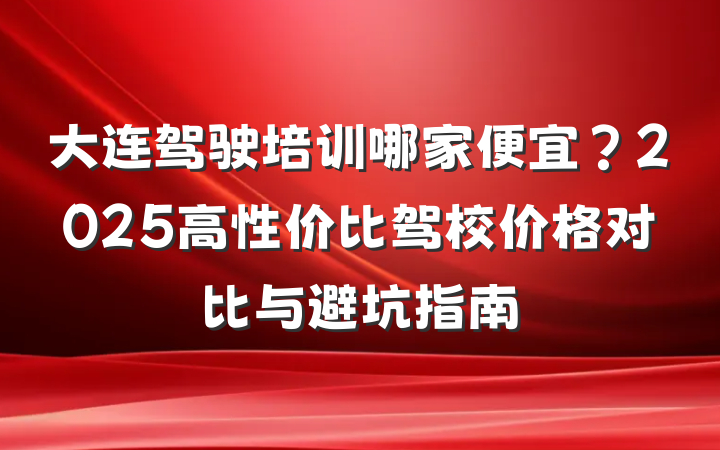 大连驾驶培训哪家便宜?2025高性价比驾校价格对比与避坑指南